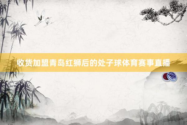 收货加盟青岛红狮后的处子球体育赛事直播