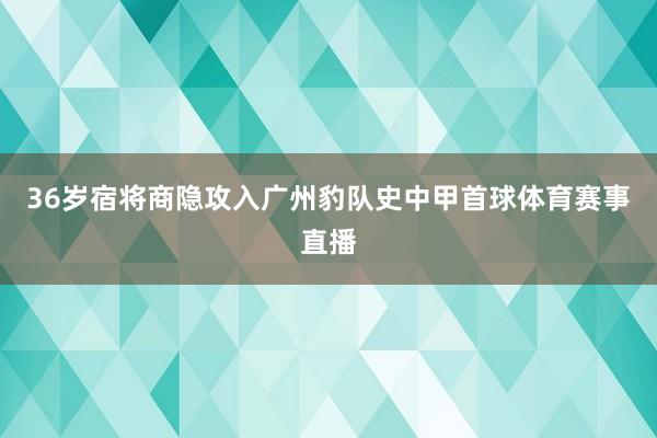 36岁宿将商隐攻入广州豹队史中甲首球体育赛事直播