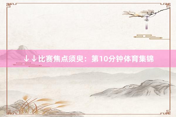 ↓↓比赛焦点须臾：第10分钟体育集锦