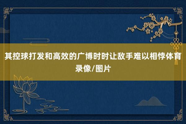其控球打发和高效的广博时时让敌手难以相悖体育录像/图片