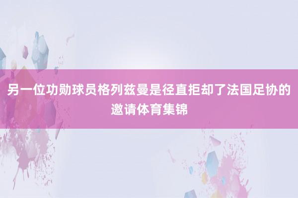 另一位功勋球员格列兹曼是径直拒却了法国足协的邀请体育集锦