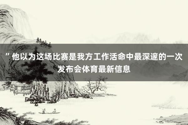 ”他以为这场比赛是我方工作活命中最深邃的一次发布会体育最新信息