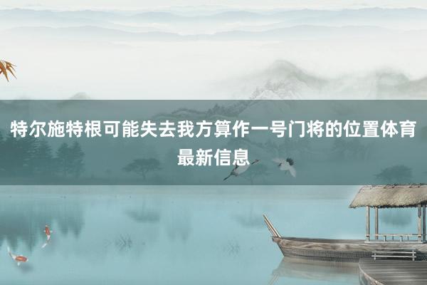 特尔施特根可能失去我方算作一号门将的位置体育最新信息
