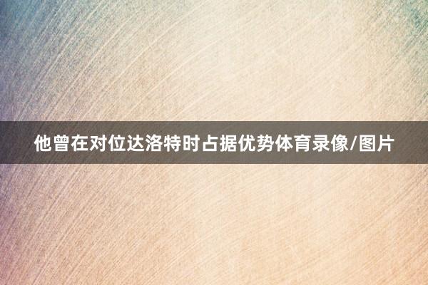 他曾在对位达洛特时占据优势体育录像/图片