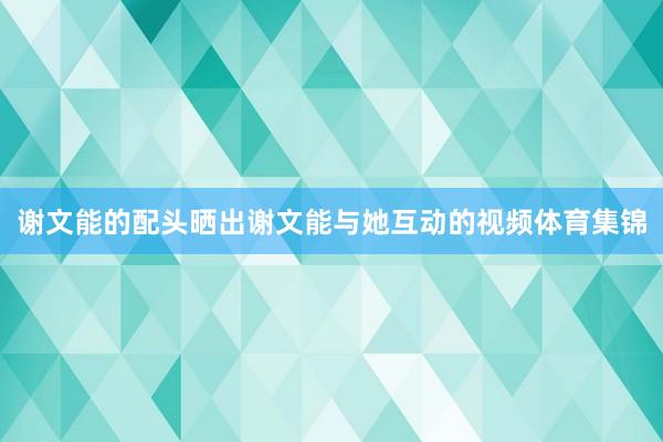谢文能的配头晒出谢文能与她互动的视频体育集锦