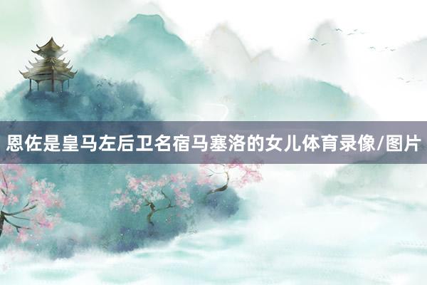恩佐是皇马左后卫名宿马塞洛的女儿体育录像/图片