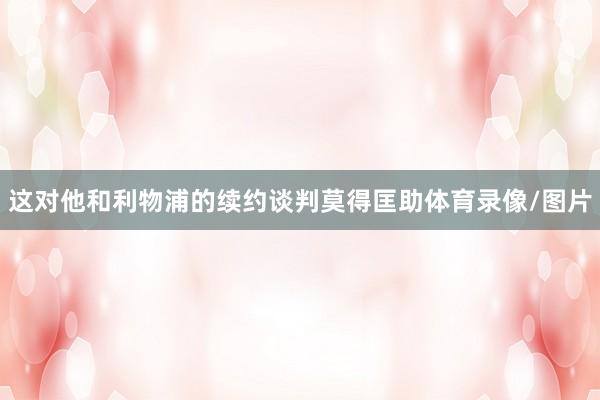 这对他和利物浦的续约谈判莫得匡助体育录像/图片