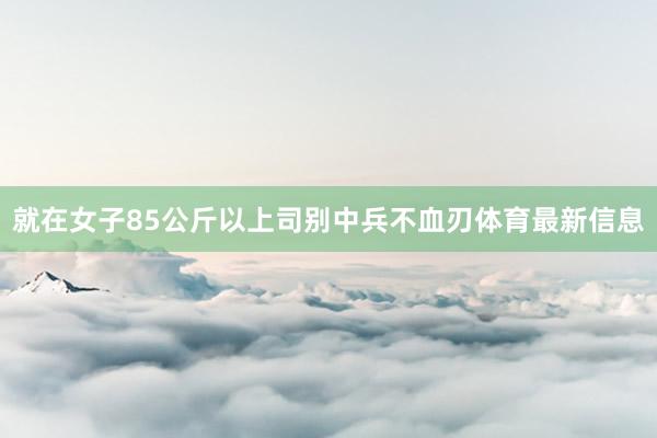 就在女子85公斤以上司别中兵不血刃体育最新信息