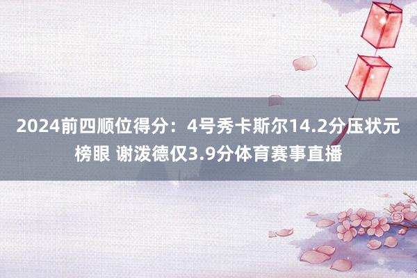 2024前四顺位得分：4号秀卡斯尔14.2分压状元榜眼 谢泼德仅3.9分体育赛事直播