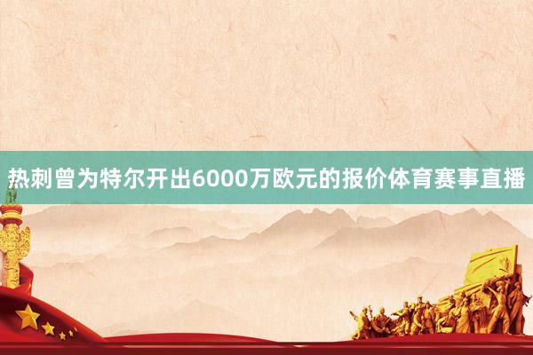 热刺曾为特尔开出6000万欧元的报价体育赛事直播