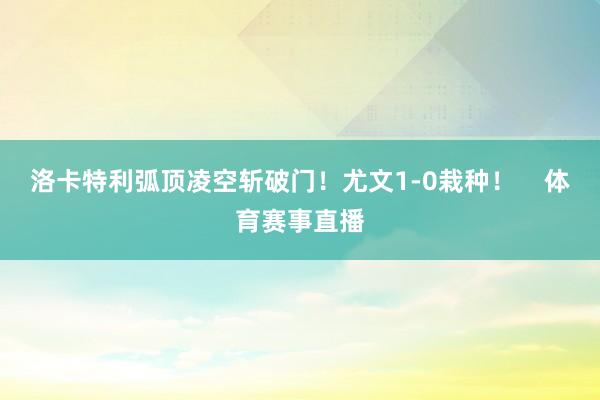 洛卡特利弧顶凌空斩破门！尤文1-0栽种！    体育赛事直播