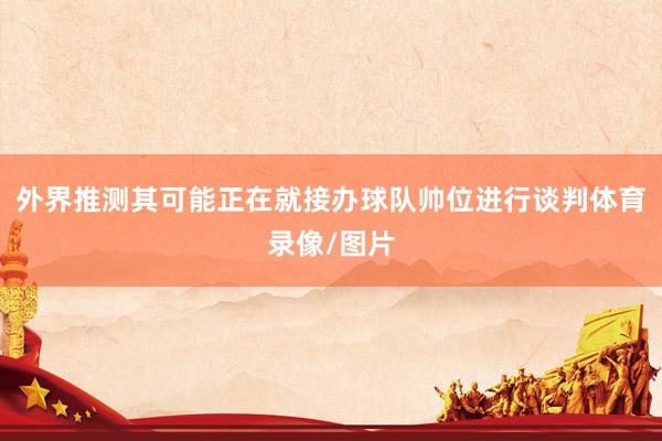 外界推测其可能正在就接办球队帅位进行谈判体育录像/图片