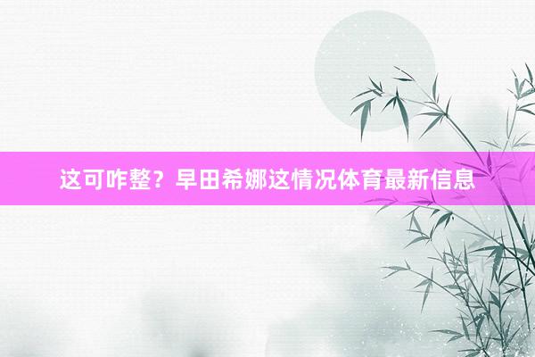 这可咋整？早田希娜这情况体育最新信息