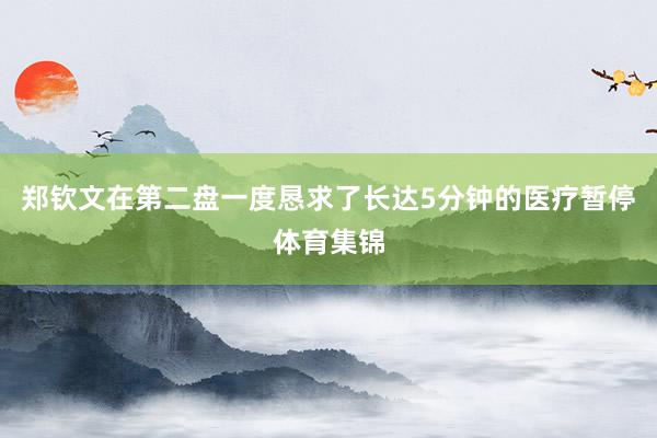郑钦文在第二盘一度恳求了长达5分钟的医疗暂停体育集锦