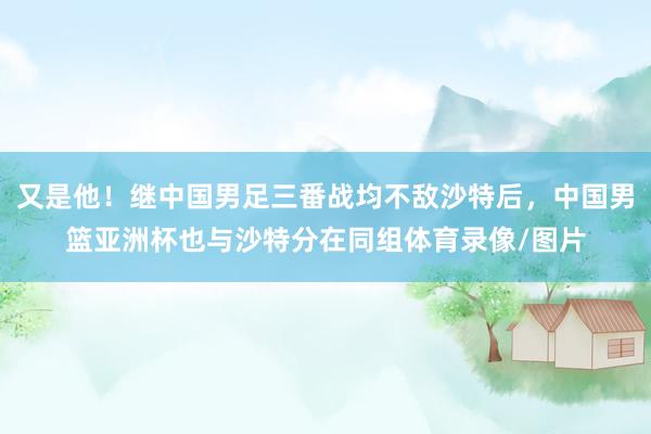 又是他！继中国男足三番战均不敌沙特后，中国男篮亚洲杯也与沙特分在同组体育录像/图片