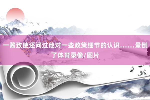 一酱致使还问过他对一些政策细节的认识……晕倒了体育录像/图片