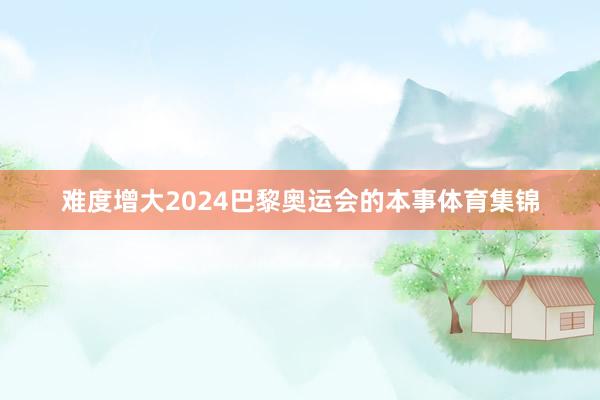 难度增大2024巴黎奥运会的本事体育集锦