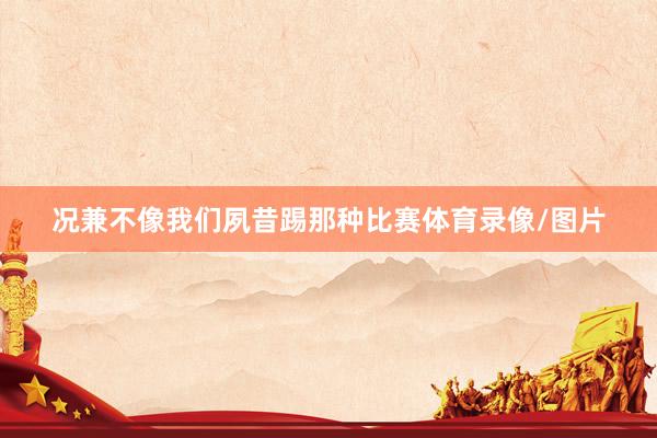 况兼不像我们夙昔踢那种比赛体育录像/图片