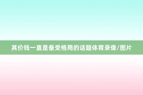 其价钱一直是备受格局的话题体育录像/图片