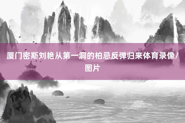 厦门密斯刘艳从第一洞的柏忌反弹归来体育录像/图片