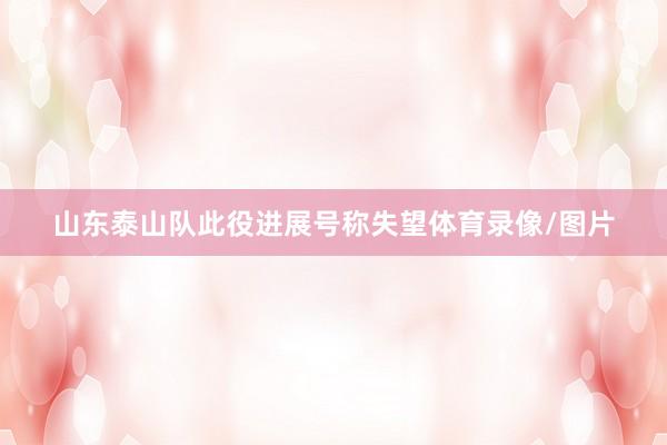 山东泰山队此役进展号称失望体育录像/图片