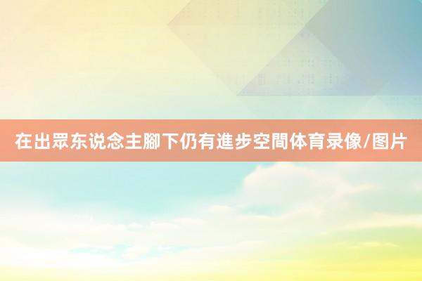 在出眾东说念主腳下仍有進步空間体育录像/图片