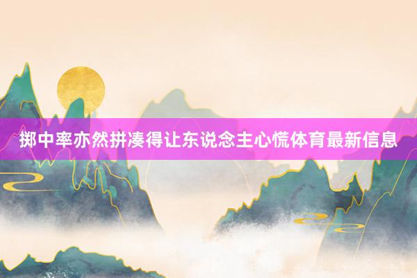 掷中率亦然拼凑得让东说念主心慌体育最新信息