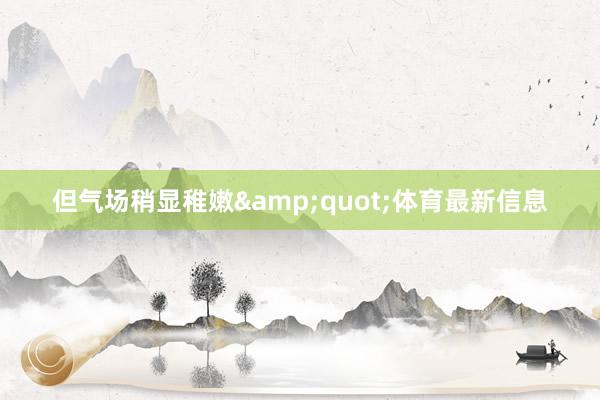 但气场稍显稚嫩&quot;体育最新信息