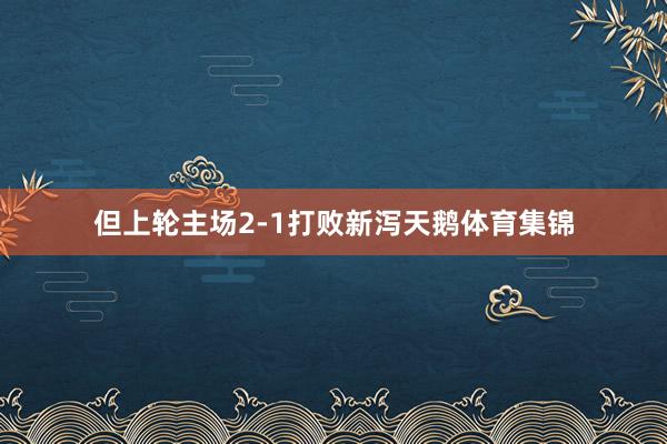 但上轮主场2-1打败新泻天鹅体育集锦