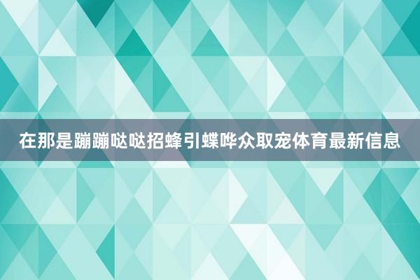 在那是蹦蹦哒哒招蜂引蝶哗众取宠体育最新信息