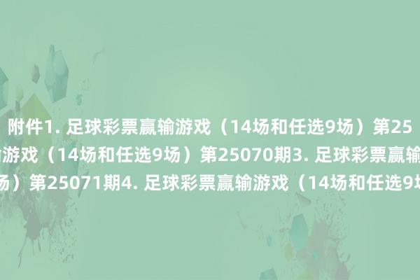 附件　　1. 足球彩票赢输游戏（14场和任选9场）第25069期　　2. 足球彩票赢输游戏（14场和任选9场）第25070期　　3. 足球彩票赢输游戏（14场和任选9场）第25071期　　4. 足球彩票赢输游戏（14场和任选9场）第25072期　　5. 足球彩票6场半全场赢输游戏第25088期　　6. 足球彩票6场半全场赢输游戏第25089期　　7. 足球彩票6场半全场赢输游戏第25090期　　8