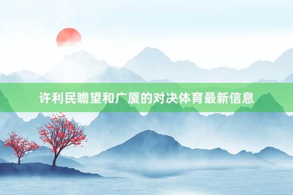 许利民瞻望和广厦的对决体育最新信息