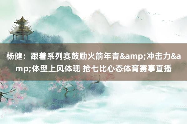 杨健：跟着系列赛鼓励火箭年青&冲击力&体型上风体现 抢七比心态体育赛事直播