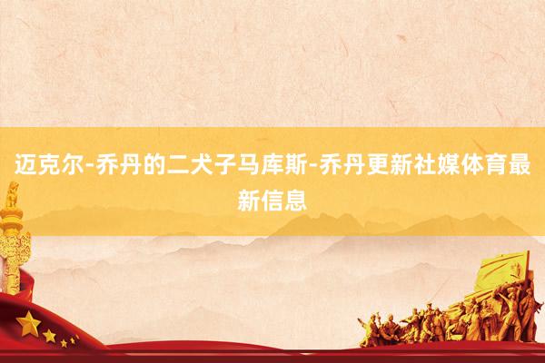 迈克尔-乔丹的二犬子马库斯-乔丹更新社媒体育最新信息