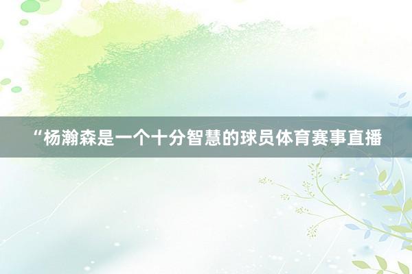 “杨瀚森是一个十分智慧的球员体育赛事直播
