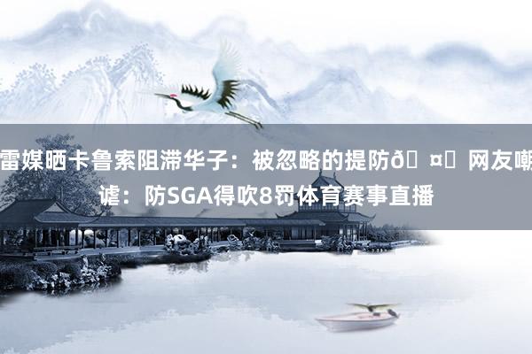 雷媒晒卡鲁索阻滞华子：被忽略的提防🤔网友嘲谑：防SGA得吹8罚体育赛事直播