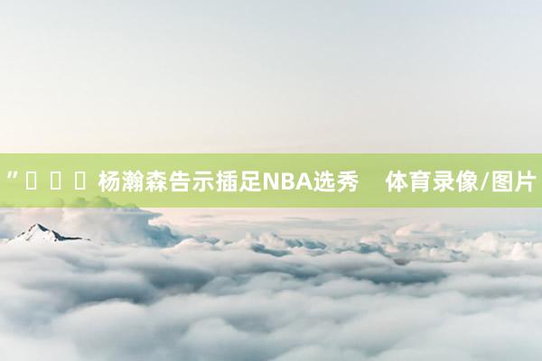 ”			杨瀚森告示插足NBA选秀    体育录像/图片