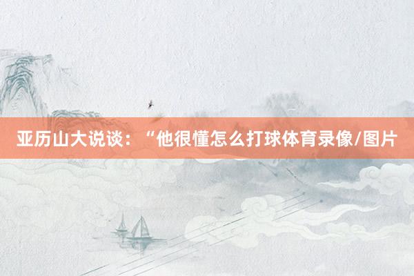 亚历山大说谈：“他很懂怎么打球体育录像/图片