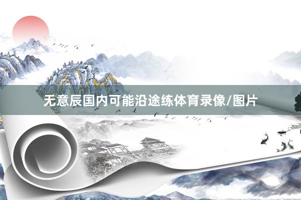 无意辰国内可能沿途练体育录像/图片