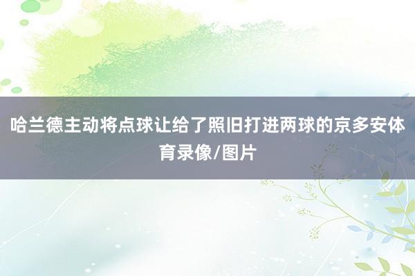 哈兰德主动将点球让给了照旧打进两球的京多安体育录像/图片