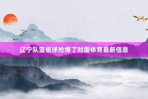 辽宁队篮板球抢爆了对面体育最新信息