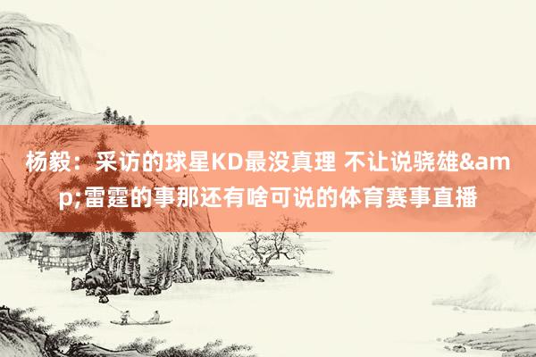 杨毅：采访的球星KD最没真理 不让说骁雄&雷霆的事那还有啥可说的体育赛事直播