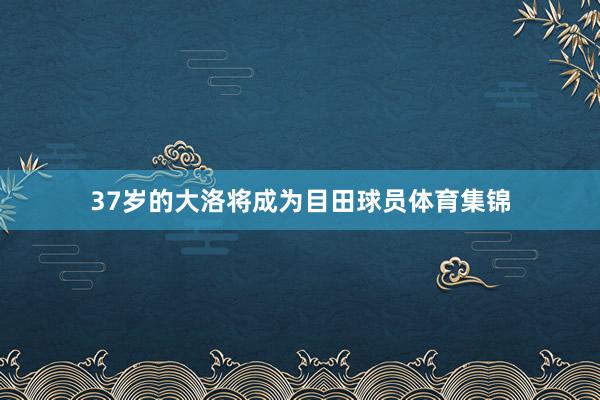 37岁的大洛将成为目田球员体育集锦
