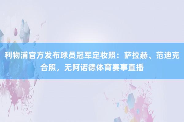 利物浦官方发布球员冠军定妆照：萨拉赫、范迪克合照，无阿诺德体育赛事直播