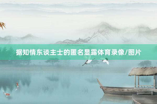 据知情东谈主士的匿名显露体育录像/图片