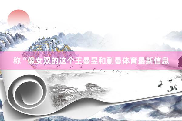 称“像女双的这个王曼昱和蒯曼体育最新信息