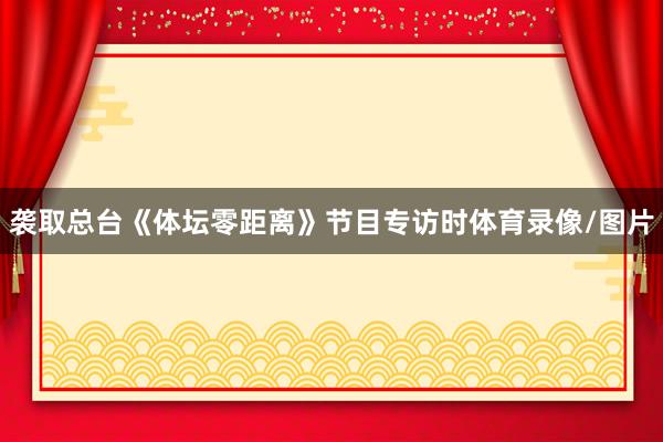 袭取总台《体坛零距离》节目专访时体育录像/图片