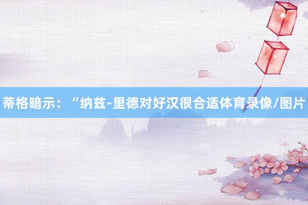 蒂格暗示：“纳兹-里德对好汉很合适体育录像/图片