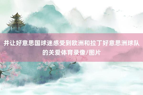 并让好意思国球迷感受到欧洲和拉丁好意思洲球队的关爱体育录像/图片