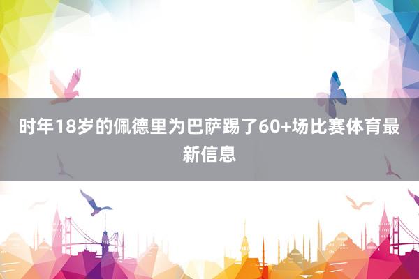 时年18岁的佩德里为巴萨踢了60+场比赛体育最新信息